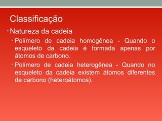 Classificação
• Natureza da cadeia
• Polímero de cadeia homogênea - Quando o
esqueleto da cadeia é formada apenas por
átomos de carbono.
• Polímero de cadeia heterogênea - Quando no
esqueleto da cadeia existem átomos diferentes
de carbono (heteroátomos).
 