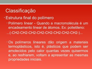 Classificação
• Estrutura final do polímero
• Polímero linear - Quando a macromolécula é um
encadeamento linear de átomos. Ex: polietileno:
...(-CH2-CH2-CH2-CH2-CH2-CH2-CH2-CH2-)...
• Os polímeros lineares dão origem a materiais
termoplásticos, isto é, plásticos que podem ser
amolecidos pelo calor quantas vezes quisermos
e, ao resfriarem, voltam a apresentar as mesmas
propriedades iniciais.
 