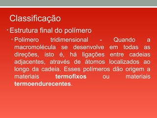 Classificação
• Estrutura final do polímero
• Polímero tridimensional - Quando a
macromolécula se desenvolve em todas as
direções, isto é, há ligações entre cadeias
adjacentes, através de átomos localizados ao
longo da cadeia. Esses polímeros dão origem a
materiais termofixos ou materiais
termoendurecentes.
 