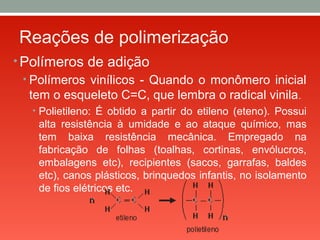 Reações de polimerização
• Polímeros de adição
• Polímeros vinílicos - Quando o monômero inicial
tem o esqueleto C=C, que lembra o radical vinila.
• Polietileno: É obtido a partir do etileno (eteno). Possui
alta resistência à umidade e ao ataque químico, mas
tem baixa resistência mecânica. Empregado na
fabricação de folhas (toalhas, cortinas, envólucros,
embalagens etc), recipientes (sacos, garrafas, baldes
etc), canos plásticos, brinquedos infantis, no isolamento
de fios elétricos etc.
 