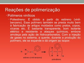 Reações de polimerização
• Polímeros vinílicos
• Poliestireno: É obtido a partir do estireno (vinil-
benzeno). Esse polímero também se presta muito bem
à fabricação de artigos moldados como pratos, copos,
xícaras etc. É bastante transparente, bom isolante
elétrico e resistente a ataques químicos, embora
amoleça pela ação de hidrocarbonetos. Com a injeção
de gases no sistema, a quente, durante a produção do
polímero, ele se expande e dá origem ao isopor.
 