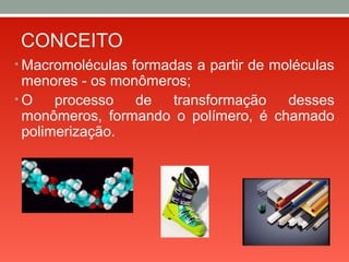CONCEITO
• Macromoléculas formadas a partir de moléculas
menores - os monômeros;
• O processo de transformação desses
monômeros, formando o polímero, é chamado
polimerização.
 