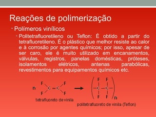 Reações de polimerização
• Polímeros vinílicos
• Politetrafluoretileno ou Teflon: É obtido a partir do
tetrafluoretileno. É o plástico que melhor resiste ao calor
e à corrosão por agentes químicos; por isso, apesar de
ser caro, ele é muito utilizado em encanamentos,
válvulas, registros, panelas domésticas, próteses,
isolamentos elétricos, antenas parabólicas,
revestimentos para equipamentos químicos etc.
 