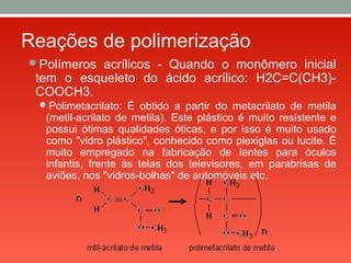 Reações de polimerização
Polímeros acrílicos - Quando o monômero inicial
tem o esqueleto do ácido acrílico: H2C=C(CH3)-
COOCH3.
Polimetacrilato: É obtido a partir do metacrilato de metila
(metil-acrilato de metila). Este plástico é muito resistente e
possui ótimas qualidades óticas, e por isso é muito usado
como "vidro plástico", conhecido como plexiglas ou lucite. É
muito empregado na fabricação de lentes para óculos
infantis, frente às telas dos televisores, em parabrisas de
aviões, nos "vidros-bolhas" de automóveis etc.
 