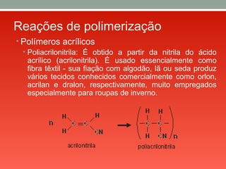 Reações de polimerização
• Polímeros acrílicos
• Poliacrilonitrila: É obtido a partir da nitrila do ácido
acrílico (acrilonitrila). É usado essencialmente como
fibra têxtil - sua fiação com algodão, lã ou seda produz
vários tecidos conhecidos comercialmente como orlon,
acrilan e dralon, respectivamente, muito empregados
especialmente para roupas de inverno.
 