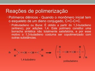 Reações de polimerização
• Polímeros diênicos - Quando o monômero inicial tem
o esqueleto de um dieno conjugado, C=C-C=C.
• Polibutadieno ou Buna: É obtido a partir do 1,3-butadieno
(eritreno), por adições 1,4. Este polímero constitui uma
borracha sintética não totalmente satisfatória, e por esse
motivo o 1,3-butadieno costuma ser copolimerizado com
outras substâncias.
 