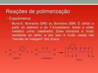 Reações de polimerização
• Copolímeros
• Buna-S, Borracha GRS ou Borracha SBR: É obtido a
partir do estireno e do 1,3-butadieno, tendo o sódio
metálico como catalisador. Essa borracha é muito
resistente ao atrito, e por isso é muito usada nas
"bandas de rodagem" dos pneus.
 