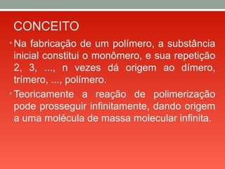 CONCEITO
• Na fabricação de um polímero, a substância
inicial constitui o monômero, e sua repetição
2, 3, ..., n vezes dá origem ao dímero,
trímero, ..., polímero.
• Teoricamente a reação de polimerização
pode prosseguir infinitamente, dando origem
a uma molécula de massa molecular infinita.
 