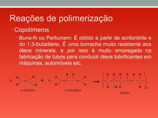 Reações de polimerização
• Copolímeros
• Buna-N ou Perbunam: É obtido a partir da acrilonitrila e
do 1,3-butadieno. É uma borracha muito resistente aos
óleos minerais, e por isso é muito empregada na
fabricação de tubos para conduzir óleos lubrificantes em
máquinas, automóveis etc.
 