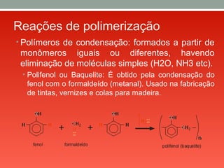 Reações de polimerização
• Polímeros de condensação: formados a partir de
monômeros iguais ou diferentes, havendo
eliminação de moléculas simples (H2O, NH3 etc).
• Polifenol ou Baquelite: É obtido pela condensação do
fenol com o formaldeído (metanal). Usado na fabricação
de tintas, vernizes e colas para madeira.
 