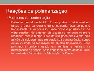 Reações de polimerização
• Polímeros de condensação
• Polímero uréia-formaldeído: É um polímero tridimensional
obtido a partir da uréia e do formaldeído. Quando puro é
transparente, e foi por isso usado como o primeiro tipo de
vidro plástico. No entanto, ele acaba se tornando opaco e
rachando com o tempo. Este defeito pode ser evitado pela
adição de celulose, mas ele perde sua transparência, sendo
então utilizado na fabricação de objetos translúcidos. Esse
polímero é também usado em vernizes e resinas, na
impregnação de papéis. As resinas fenol-formaldeído e uréia-
formaldeído são usadas na fabricação da fórmica.
 