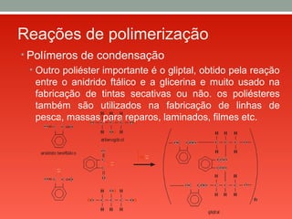 Reações de polimerização
• Polímeros de condensação
• Outro poliéster importante é o gliptal, obtido pela reação
entre o anidrido ftálico e a glicerina e muito usado na
fabricação de tintas secativas ou não. os poliésteres
também são utilizados na fabricação de linhas de
pesca, massas para reparos, laminados, filmes etc.
 