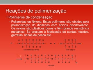 Reações de polimerização
• Polímeros de condensação
• Poliamidas ou Nylons: Estes polímeros são obtidos pela
polimerização de diaminas com ácidos dicarboxílicos.
Os nylons são plásticos duros e têm grande resistência
mecânica. Se prestam à fabricação de cordas, tecidos,
garrafas, linhas de pesca etc.
 