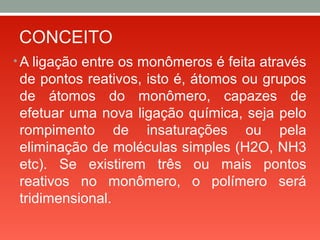 CONCEITO
• A ligação entre os monômeros é feita através
de pontos reativos, isto é, átomos ou grupos
de átomos do monômero, capazes de
efetuar uma nova ligação química, seja pelo
rompimento de insaturações ou pela
eliminação de moléculas simples (H2O, NH3
etc). Se existirem três ou mais pontos
reativos no monômero, o polímero será
tridimensional.
 