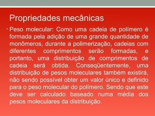Propriedades mecânicas
• Peso molecular: Como uma cadeia de polímero é
formada pela adição de uma grande quantidade de
monômeros, durante a polimerização, cadeias com
diferentes comprimentos serão formadas, e
portanto, uma distribuição de comprimentos de
cadeia será obtida. Conseqüentemente, uma
distribuição de pesos moleculares também existirá,
não sendo possível obter um valor único e definido
para o peso molecular do polímero. Sendo que este
deve ser calculado baseado numa média dos
pesos moleculares da distribuição.
 