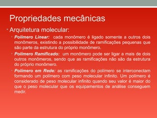 Propriedades mecânicas
• Arquitetura molecular:
• Polímero Linear: cada monômero é ligado somente a outros dois
monômeros, existindo a possibilidade de ramificações pequenas que
são parte da estrutura do próprio monômero.
• Polímero Ramificado: um monômero pode ser ligar a mais de dois
outros monômeros, sendo que as ramificações não são da estrutura
do próprio monômero.
• Polímero em Rede: as ramificações do polímero se interconectam
formando um polímero com peso molecular infinito. Um polímero é
considerado de peso molecular infinito quando seu valor é maior do
que o peso molecular que os equipamentos de análise conseguem
medir.
 