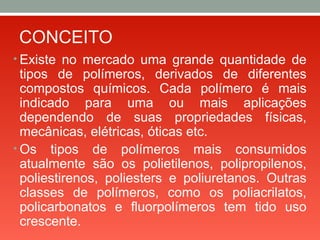 CONCEITO
• Existe no mercado uma grande quantidade de
tipos de polímeros, derivados de diferentes
compostos químicos. Cada polímero é mais
indicado para uma ou mais aplicações
dependendo de suas propriedades físicas,
mecânicas, elétricas, óticas etc.
• Os tipos de polímeros mais consumidos
atualmente são os polietilenos, polipropilenos,
poliestirenos, poliesters e poliuretanos. Outras
classes de polímeros, como os poliacrilatos,
policarbonatos e fluorpolímeros tem tido uso
crescente.
 