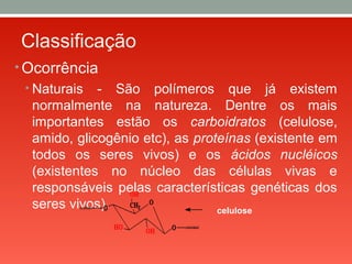 Classificação
• Ocorrência
• Naturais - São polímeros que já existem
normalmente na natureza. Dentre os mais
importantes estão os carboidratos (celulose,
amido, glicogênio etc), as proteínas (existente em
todos os seres vivos) e os ácidos nucléicos
(existentes no núcleo das células vivas e
responsáveis pelas características genéticas dos
seres vivos). celulose
 