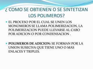 ¿ COMO SE OBTIENEN O SE SINTETIZAN
LOS POLIMEROS?
 EL PROCESO POR EL CUAL SE UNEN LOS
MONOMEROS SE LLAMA POLIMERIZACION, LA
POLIMERIZACION PUEDE LLEVARSE AL CABO
POR ADICION O POR CONDENSACION .
 POLIMEROS DE ADICION: SE FORMAN POR LA
UNION SUSECIVA QUE TIENE UNO O MAS
ENLACES Y TRIPLES.
 