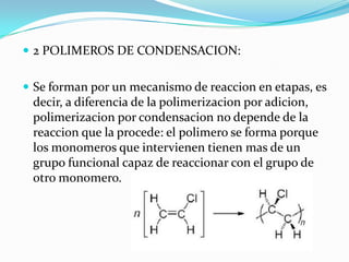 2 POLIMEROS DE CONDENSACION:
 Se forman por un mecanismo de reaccion en etapas, es
decir, a diferencia de la polimerizacion por adicion,
polimerizacion por condensacion no depende de la
reaccion que la procede: el polimero se forma porque
los monomeros que intervienen tienen mas de un
grupo funcional capaz de reaccionar con el grupo de
otro monomero.
 