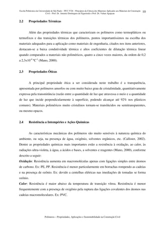 Escola Politécnica da Universidade de São Paulo – PCC 5726 – Princípios da Ciência dos Materiais Aplicados aos Materiais de Construção
Civil – Prof. Dr. Antonio Domingues de Figueiredo e Prof. Dr. Vahan Agopyan
Polímeros – Propriedades, Aplicações e Sustentabilidade na Construção Civil
10
2.2 Propriedades Térmicas
Além das propriedades térmicas que caracterizam os polímeros como termopláticos ou
termofixos e das transições térmicas dos polímeros, pontos importantíssimos na escolha dos
materiais adequados para a aplicação como materiais de engenharia, citados nos itens anteriores,
destacam-se a baixa condutividade térmica e altos coeficientes de dilatação térmica linear
quando comparados a materiais não poliméricos, quatro a cinco vezes maiores, da ordem de 0,2
a 2,3x10-4
ºC-1
(Mano, 2000).
2.3 Propriedades Óticas
A principal propriedade ótica a ser considerada neste trabalho é a transparência,
apresentada por polímeros amorfos ou com muito baixo grau de cristalinidade, quantitativamente
expressa pela transmitância (razão entre a quantidade de luz que atravessa o meio e a quantidade
de luz que incide perpendicularmente à superfície, podendo alcançar até 92% nos plásticos
comuns). Materiais poliméricos muito cristalinos tornam-se translúcidos ou semitransparentes,
ou mesmo opacos.
2.4 Resistência a Intempéries e Ações Químicas
As características mecânicas dos polímeros são muito sensíveis à natureza química do
ambiente, ou seja, na presença de água, oxigênio, solventes orgânicos, etc. (Callister, 2002).
Dentre as propriedades químicas mais importantes estão a resistência à oxidação, ao calor, às
radiações ultra-violeta, à água, a ácidos e bases, a solventes e reagentes (Mano, 2000), conforme
descrito a seguir:
Oxidação: Resistência aumenta em macromoléculas apenas com ligações simples entre átomos
de carbono. Ex: PE, PP. Resistência é menor particularmente em borrachas rompendo as cadeias
e na presença de ozônio. Ex: devido a centelhas elétricas nas imediações de tomadas se forma
ozônio.
Calor: Resistência é maior abaixo da temperatura de transição vítrea. Resistência é menor
frequentemente com a presença de oxigênio pela ruptura das ligações covalentes dos átomos nas
cadeias macromoleculares. Ex: PVC.
 