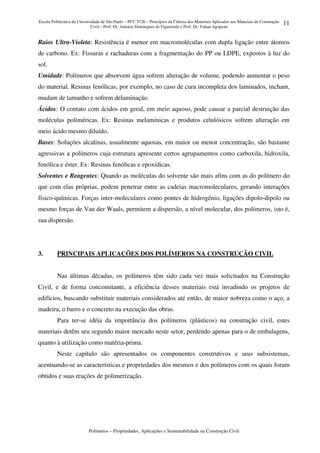 Escola Politécnica da Universidade de São Paulo – PCC 5726 – Princípios da Ciência dos Materiais Aplicados aos Materiais de Construção
Civil – Prof. Dr. Antonio Domingues de Figueiredo e Prof. Dr. Vahan Agopyan
Polímeros – Propriedades, Aplicações e Sustentabilidade na Construção Civil
11
Raios Ultra-Violeta: Resistência é menor em macromoléculas com dupla ligação entre átomos
de carbono. Ex: Fissuras e rachaduras com a fragmentação do PP ou LDPE, expostos à luz do
sol.
Umidade: Polímeros que absorvem água sofrem alteração de volume, podendo aumentar o peso
do material. Resinas fenólicas, por exemplo, no caso de cura incompleta dos laminados, incham,
mudam de tamanho e sofrem delaminação.
Ácidos: O contato com ácidos em geral, em meio aquoso, pode causar a parcial destruição das
moléculas poliméricas. Ex: Resinas melamínicas e produtos celulósicos sofrem alteração em
meio ácido mesmo diluído.
Bases: Soluções alcalinas, usualmente aquosas, em maior ou menor concentração, são bastante
agressivas a polímeros cuja estrutura apresente certos agrupamentos como carboxila, hidroxila,
fenólica e éster. Ex: Resinas fenólicas e epoxídicas.
Solventes e Reagentes: Quando as moléculas do solvente são mais afins com as do polímero do
que com elas próprias, podem penetrar entre as cadeias macromoleculares, gerando interações
físico-químicas. Forças inter-moleculares como pontes de hidrogênio, ligações dipolo-dipolo ou
mesmo forças de Van der Waals, permitem a dispersão, a nível molecular, dos polímeros, isto é,
sua dispersão.
3. PRINCIPAIS APLICAÇÕES DOS POLÍMEROS NA CONSTRUÇÃO CIVIL
Nas últimas décadas, os polímeros têm sido cada vez mais solicitados na Construção
Civil, e de forma concomitante, a eficiência desses materiais está invadindo os projetos de
edifícios, buscando substituir materiais considerados até então, de maior nobreza como o aço, a
madeira, o barro e o concreto na execução das obras.
Para ter-se idéia da importância dos polímeros (plásticos) na construção civil, estes
materiais detêm seu segundo maior mercado neste setor, perdendo apenas para o de embalagens,
quanto à utilização como matéria-prima.
Neste capítulo são apresentados os componentes construtivos e seus subsistemas,
acentuando-se as características e propriedades dos mesmos e dos polímeros com os quais foram
obtidos e suas reações de polimerização.
 