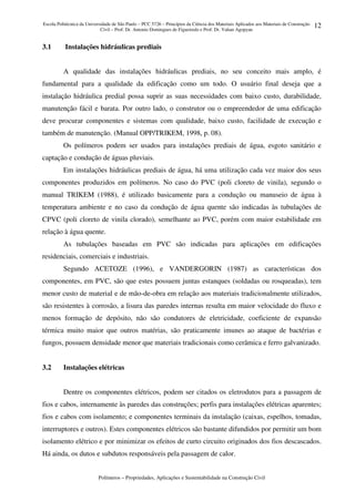 Escola Politécnica da Universidade de São Paulo – PCC 5726 – Princípios da Ciência dos Materiais Aplicados aos Materiais de Construção
Civil – Prof. Dr. Antonio Domingues de Figueiredo e Prof. Dr. Vahan Agopyan
Polímeros – Propriedades, Aplicações e Sustentabilidade na Construção Civil
12
3.1 Instalações hidráulicas prediais
A qualidade das instalações hidráulicas prediais, no seu conceito mais amplo, é
fundamental para a qualidade da edificação como um todo. O usuário final deseja que a
instalação hidráulica predial possa suprir as suas necessidades com baixo custo, durabilidade,
manutenção fácil e barata. Por outro lado, o construtor ou o empreendedor de uma edificação
deve procurar componentes e sistemas com qualidade, baixo custo, facilidade de execução e
também de manutenção. (Manual OPP/TRIKEM, 1998, p. 08).
Os polímeros podem ser usados para instalações prediais de água, esgoto sanitário e
captação e condução de águas pluviais.
Em instalações hidráulicas prediais de água, há uma utilização cada vez maior dos seus
componentes produzidos em polímeros. No caso do PVC (poli cloreto de vinila), segundo o
manual TRIKEM (1988), é utilizado basicamente para a condução ou manuseio de água à
temperatura ambiente e no caso da condução de água quente são indicadas às tubulações de
CPVC (poli cloreto de vinila clorado), semelhante ao PVC, porém com maior estabilidade em
relação à água quente.
As tubulações baseadas em PVC são indicadas para aplicações em edificações
residenciais, comerciais e industriais.
Segundo ACETOZE (1996), e VANDERGORIN (1987) as características dos
componentes, em PVC, são que estes possuem juntas estanques (soldadas ou rosqueadas), tem
menor custo de material e de mão-de-obra em relação aos materiais tradicionalmente utilizados,
são resistentes à corrosão, a lisura das paredes internas resulta em maior velocidade do fluxo e
menos formação de depósito, não são condutores de eletricidade, coeficiente de expansão
térmica muito maior que outros matérias, são praticamente imunes ao ataque de bactérias e
fungos, possuem densidade menor que materiais tradicionais como cerâmica e ferro galvanizado.
3.2 Instalações elétricas
Dentre os componentes elétricos, podem ser citados os eletrodutos para a passagem de
fios e cabos, internamente às paredes das construções; perfis para instalações elétricas aparentes;
fios e cabos com isolamento; e componentes terminais da instalação (caixas, espelhos, tomadas,
interruptores e outros). Estes componentes elétricos são bastante difundidos por permitir um bom
isolamento elétrico e por minimizar os efeitos de curto circuito originados dos fios descascados.
Há ainda, os dutos e subdutos responsáveis pela passagem de calor.
 