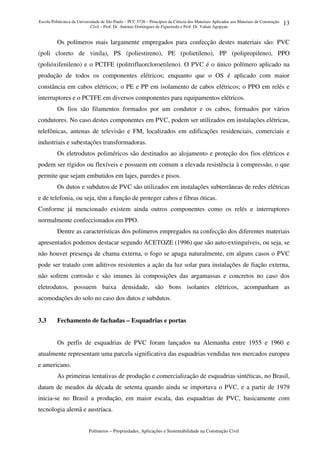 Escola Politécnica da Universidade de São Paulo – PCC 5726 – Princípios da Ciência dos Materiais Aplicados aos Materiais de Construção
Civil – Prof. Dr. Antonio Domingues de Figueiredo e Prof. Dr. Vahan Agopyan
Polímeros – Propriedades, Aplicações e Sustentabilidade na Construção Civil
13
Os polímeros mais largamente empregados para confecção destes materiais são: PVC
(poli cloreto de vinila), PS (poliestireno), PE (polietileno), PP (polipropileno), PPO
(polióxifenileno) e o PCTFE (politrifluorcloroetileno). O PVC é o único polímero aplicado na
produção de todos os componentes elétricos; enquanto que o OS é aplicado com maior
constância em cabos elétricos; o PE e PP em isolamento de cabos elétricos; o PPO em relés e
interruptores e o PCTFE em diversos componentes para equipamentos elétricos.
Os fios são filamentos formados por um condutor e os cabos, formados por vários
condutores. No caso destes componentes em PVC, podem ser utilizados em instalações elétricas,
telefônicas, antenas de televisão e FM, localizados em edificações residenciais, comerciais e
industriais e subestações transformadoras.
Os eletrodutos poliméricos são destinados ao alojamento e proteção dos fios elétricos e
podem ser rígidos ou flexíveis e possuem em comum a elevada resistência à compressão, o que
permite que sejam embutidos em lajes, paredes e pisos.
Os dutos e subdutos de PVC são utilizados em instalações subterrâneas de redes elétricas
e de telefonia, ou seja, têm a função de proteger cabos e fibras óticas.
Conforme já mencionado existem ainda outros componentes como os relés e interruptores
normalmente confeccionados em PPO.
Dentre as características dos polímeros empregados na confecção dos diferentes materiais
apresentados podemos destacar segundo ACETOZE (1996) que são auto-extinguíveis, ou seja, se
não houver presença de chama externa, o fogo se apaga naturalmente, em alguns casos o PVC
pode ser tratado com aditivos resistentes a ação da luz solar para instalações de fiação externa,
não sofrem corrosão e são imunes às composições das argamassas e concretos no caso dos
eletrodutos, possuem baixa densidade, são bons isolantes elétricos, acompanham as
acomodações do solo no caso dos dutos e subdutos.
3.3 Fechamento de fachadas – Esquadrias e portas
Os perfis de esquadrias de PVC foram lançados na Alemanha entre 1955 e 1960 e
atualmente representam uma parcela significativa das esquadrias vendidas nos mercados europeu
e americano.
As primeiras tentativas de produção e comercialização de esquadrias sintéticas, no Brasil,
datam de meados da década de setenta quando ainda se importava o PVC, e a partir de 1979
inicia-se no Brasil a produção, em maior escala, das esquadrias de PVC, basicamente com
tecnologia alemã e austríaca.
 