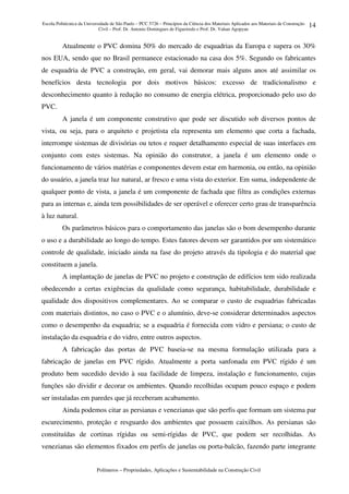 Escola Politécnica da Universidade de São Paulo – PCC 5726 – Princípios da Ciência dos Materiais Aplicados aos Materiais de Construção
Civil – Prof. Dr. Antonio Domingues de Figueiredo e Prof. Dr. Vahan Agopyan
Polímeros – Propriedades, Aplicações e Sustentabilidade na Construção Civil
14
Atualmente o PVC domina 50% do mercado de esquadrias da Europa e supera os 30%
nos EUA, sendo que no Brasil permanece estacionado na casa dos 5%. Segundo os fabricantes
de esquadria de PVC a construção, em geral, vai demorar mais alguns anos até assimilar os
benefícios desta tecnologia por dois motivos básicos: excesso de tradicionalismo e
desconhecimento quanto à redução no consumo de energia elétrica, proporcionado pelo uso do
PVC.
A janela é um componente construtivo que pode ser discutido sob diversos pontos de
vista, ou seja, para o arquiteto e projetista ela representa um elemento que corta a fachada,
interrompe sistemas de divisórias ou tetos e requer detalhamento especial de suas interfaces em
conjunto com estes sistemas. Na opinião do construtor, a janela é um elemento onde o
funcionamento de vários matérias e componentes devem estar em harmonia, ou então, na opinião
do usuário, a janela traz luz natural, ar fresco e uma vista do exterior. Em suma, independente de
qualquer ponto de vista, a janela é um componente de fachada que filtra as condições externas
para as internas e, ainda tem possibilidades de ser operável e oferecer certo grau de transparência
à luz natural.
Os parâmetros básicos para o comportamento das janelas são o bom desempenho durante
o uso e a durabilidade ao longo do tempo. Estes fatores devem ser garantidos por um sistemático
controle de qualidade, iniciado ainda na fase do projeto através da tipologia e do material que
constituem a janela.
A implantação de janelas de PVC no projeto e construção de edifícios tem sido realizada
obedecendo a certas exigências da qualidade como segurança, habitabilidade, durabilidade e
qualidade dos dispositivos complementares. Ao se comparar o custo de esquadrias fabricadas
com materiais distintos, no caso o PVC e o alumínio, deve-se considerar determinados aspectos
como o desempenho da esquadria; se a esquadria é fornecida com vidro e persiana; o custo de
instalação da esquadria e do vidro, entre outros aspectos.
A fabricação das portas de PVC baseia-se na mesma formulação utilizada para a
fabricação de janelas em PVC rígido. Atualmente a porta sanfonada em PVC rígido é um
produto bem sucedido devido à sua facilidade de limpeza, instalação e funcionamento, cujas
funções são dividir e decorar os ambientes. Quando recolhidas ocupam pouco espaço e podem
ser instaladas em paredes que já receberam acabamento.
Ainda podemos citar as persianas e venezianas que são perfis que formam um sistema par
escurecimento, proteção e resguardo dos ambientes que possuem caixilhos. As persianas são
constituídas de cortinas rígidas ou semi-rígidas de PVC, que podem ser recolhidas. As
venezianas são elementos fixados em perfis de janelas ou porta-balcão, fazendo parte integrante
 