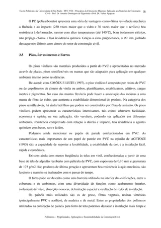 Escola Politécnica da Universidade de São Paulo – PCC 5726 – Princípios da Ciência dos Materiais Aplicados aos Materiais de Construção
Civil – Prof. Dr. Antonio Domingues de Figueiredo e Prof. Dr. Vahan Agopyan
Polímeros – Propriedades, Aplicações e Sustentabilidade na Construção Civil
16
O PC (policarbonato) apresenta uma séria de vantagens como ótima resistência mecânica
a fluência e ao impacto (250 vezes maior que o vidro e 30 vezes maior que o acrílico) boa
resistência à deformação, mesmo com altas temperaturas (até 140°C), bom isolamento elétrico,
não propaga chama, e boa resistência química. Graças a estas propriedades, o PC tem ganhado
destaque nos últimos anos dentro do setor de construção civil.
3.5 Pisos, Revestimentos e Forros
Os pisos vinílicos são materiais produzidos a partir do PVC e apresentados no mercado
através de placas, pisos semiflexíveis ou mantas que são adaptados para aplicação em qualquer
ambiente interno como residências.
De acordo com SIMÕES E LEITE (1997), o piso vinílico é composto por resina de PVC
ou de copolímeros de cloreto de vinila ou ambos, plastificantes, estabilizantes, aditivos, cargas
inertes e pigmentos. No caso das mantas flexíveis pode haver a associação das mesmas a uma
manta de fibra de vidro, que aumenta a estabilidade dimensional do produto. Na categoria dos
pisos semiflexíveis, há ainda ladrilhos que podem ser constituídos por fibra de amianto. Os pisos
vinílicos podem apresentar as características interessantes, tais como: oferecem facilidade,
economia e rapidez na sua aplicação, são versáteis, podendo ser aplicados em diferentes
ambientes, resistência comprovada com relação à dureza e impacto, boa resistência a agentes
químicos com bases, sais e ácidos.
Podemos ainda mencionar os papéis de parede confeccionados em PVC. As
características mais importantes de um papel de parede em PVC na opinião de ACETOZE
(1995) são: a capacidade de suportar a lavabilidade, a estabilidade da cor, e a instalação fácil,
rápida e econômica.
Existem ainda com menos freqüência às telas em vinil, confeccionadas a partir de uma
base de tela de algodão recoberto com película de PVC, com espessura de 0,10 mm e gramatura
de 175 g/m2. São produtos de última geração e apresentam boa resistência à ação mecânica, são
laváveis e mantêm-se inalterados com o passar do tempo.
O forro pode ser descrito como uma barreira utilizada no interior das edificações, entre a
cobertura e os ambientes, com uma diversidade de funções como acabamento interior,
isolamento térmico, absorções sonoras, delimitação espacial e ocultação de redes de instalação.
Os painéis mais utilizados são os de gesso, fibras vegetais, resinas sintéticas
(principalmente PVC e acrílico), de madeira e de metal. Entre as propriedades dos polímeros
utilizados na confecção de painéis para forro de teto podemos destacar a instalação mais limpa e
 