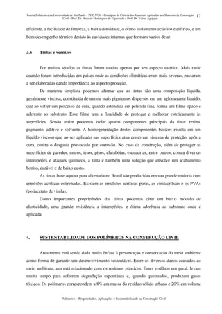 Escola Politécnica da Universidade de São Paulo – PCC 5726 – Princípios da Ciência dos Materiais Aplicados aos Materiais de Construção
Civil – Prof. Dr. Antonio Domingues de Figueiredo e Prof. Dr. Vahan Agopyan
Polímeros – Propriedades, Aplicações e Sustentabilidade na Construção Civil
17
eficiente, a facilidade de limpeza, a baixa densidade, o ótimo isolamento acústico e elétrico, e um
bom desempenho térmico devido às cavidades internas que formam vazios de ar.
3.6 Tintas e vernizes
Por muitos séculos as tintas foram usadas apenas por seu aspecto estético. Mais tarde
quando foram introduzidas em paises onde as condições climáticas eram mais severas, passaram
a ser elaboradas dando importância ao aspecto proteção.
De maneira simplista podemos afirmar que as tintas são uma composição líquida,
geralmente viscosa, constituída de um ou mais pigmentos dispersos em um aglomerante líquido,
que ao sofrer um processo de cura, quando estendida em película fina, forma um filme opaco e
aderente ao substrato. Esse filme tem a finalidade de proteger e melhorar esteticamente às
superfícies. Sendo assim podemos isolar quatro componentes principais da tinta: resina,
pigmento, aditivo e solvente. A homogeneização destes componentes básicos resulta em um
líquido viscoso que ao ser aplicado nas superfícies atua como um sistema de proteção, após a
cura, contra o desgaste provocado por corrosão. No caso da construção, além de proteger as
superfícies de paredes, muros, tetos, pisos, clarabóias, esquadrias, entre outros, contra diversas
intempéries e ataques químicos, a tinta é também uma solução que envolve um acabamento
bonito, durável e de baixo custo.
As tintas base aquosa para alvenaria no Brasil são produzidas em sua grande maioria com
emulsões acrílicas-estirenadas. Existem as emulsões acrílicas puras, as vinilacrílicas e os PVAs
(poliacetato de vinila).
Como importantes propriedades das tintas podemos citar um baixo módulo de
elasticidade, uma grande resistência a intempéries, e ótima aderência ao substrato onde é
aplicada.
4. SUSTENTABILIDADE DOS POLÍMEROS NA CONSTRUÇÃO CIVIL
Atualmente está sendo dada muita ênfase à preservação e conservação do meio ambiente
como forma de garantir um desenvolvimento sustentável. Entre os diversos danos causados ao
meio ambiente, um está relacionado com os resíduos plásticos. Esses resíduos em geral, levam
muito tempo para sofrerem degradação espontânea e, quando queimados, produzem gases
tóxicos. Os polímeros correspondem a 8% em massa do resíduo sólido urbano e 20% em volume
 