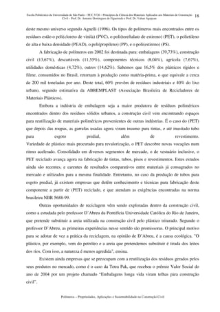Escola Politécnica da Universidade de São Paulo – PCC 5726 – Princípios da Ciência dos Materiais Aplicados aos Materiais de Construção
Civil – Prof. Dr. Antonio Domingues de Figueiredo e Prof. Dr. Vahan Agopyan
Polímeros – Propriedades, Aplicações e Sustentabilidade na Construção Civil
18
deste mesmo universo segundo Agnelli (1996). Os tipos de polímeros mais encontrados entre os
resíduos estão o poli(cloreto de vinila) (PVC), o poli(tereftalato de estireno) (PET), o polietileno
de alta e baixa densidade (PEAD), o poli(propileno) (PP), e o poli(estireno) (PS).
A fabricação de polímeros em 2002 foi destinada para: embalagens (39,73%), construção
civil (13,67%), descartáveis (11,55%), componentes técnicos (8,04%), agrícola (7,67%),
utilidades domésticas (4,72%), outros (14,62%). Sabemos que 16,5% dos plásticos rígidos e
filme, consumidos no Brasil, retornam à produção como matéria-prima, o que equivale a cerca
de 200 mil toneladas por ano. Deste total, 60% provêm de resíduos industriais e 40% do lixo
urbano, segundo estimativa da ABREMPLAST (Associação Brasileira de Recicladores de
Materiais Plásticos).
Embora a indústria de embalagem seja a maior produtora de resíduos poliméricos
encontrados dentro dos resíduos sólidos urbanos, a construção civil vem encontrando espaços
para reutilização de materiais poliméricos provenientes de outras indústrias. É o caso do (PET)
que depois das roupas, as garrafas usadas agora viram insumo para tintas, e até inusitado tubo
para esgoto predial, além de revestimento.
Variedade de plástico mais procurado para revalorização, o PET descobre novas vocações num
ritmo acelerado. Consolidado em diversos segmentos de mercado, o de vestuário inclusive, o
PET reciclado avança agora na fabricação de tintas, tubos, pisos e revestimentos. Estes estudos
ainda são recentes, e carentes de resultados comparativos entre materiais já consagrados no
mercado e utilizados para a mesma finalidade. Entretanto, no caso da produção de tubos para
esgoto predial, já existem empresas que detêm conhecimento e técnicas para fabricação deste
componente a partir de (PET) reciclado, e que atendam as exigências encontradas na norma
brasileira NBR 5688-99.
Outras oportunidades de reciclagem vêm sendo exploradas dentro da construção civil,
como a estudada pelo professor D’Abreu da Pontifícia Universidade Católica do Rio de Janeiro,
que pretende substituir a areia utilizada na construção civil pelo plástico triturado. Segundo o
professor D’Abreu, as primeiras experiências nesse sentido são promissoras. O principal motivo
para se adotar de vez a prática da reciclagem, na opinião de D’Abreu, é a causa ecológica. "O
plástico, por exemplo, vem do petróleo e a areia que pretendemos substituir é tirada dos leitos
dos rios. Com isso, a natureza é menos agredida", ensina.
Existem ainda empresas que se preocupam com a reutilização dos resíduos gerados pelos
seus produtos no mercado, como é o caso da Tetra Pak, que recebeu o prêmio Valor Social do
ano de 2004 por um projeto chamado “Embalagens longa vida viram telhas para construção
civil”.
 