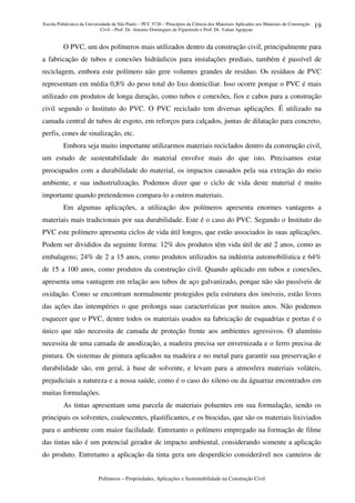 Escola Politécnica da Universidade de São Paulo – PCC 5726 – Princípios da Ciência dos Materiais Aplicados aos Materiais de Construção
Civil – Prof. Dr. Antonio Domingues de Figueiredo e Prof. Dr. Vahan Agopyan
Polímeros – Propriedades, Aplicações e Sustentabilidade na Construção Civil
19
O PVC, um dos polímeros mais utilizados dentro da construção civil, principalmente para
a fabricação de tubos e conexões hidráulicos para instalações prediais, também é passível de
reciclagem, embora este polímero não gere volumes grandes de resíduo. Os resíduos de PVC
representam em média 0,8% do peso total do lixo domiciliar. Isso ocorre porque o PVC é mais
utilizado em produtos de longa duração, como tubos e conexões, fios e cabos para a construção
civil segundo o Instituto do PVC. O PVC reciclado tem diversas aplicações. É utilizado na
camada central de tubos de esgoto, em reforços para calçados, juntas de dilatação para concreto,
perfis, cones de sinalização, etc.
Embora seja muito importante utilizarmos materiais reciclados dentro da construção civil,
um estudo de sustentabilidade do material envolve mais do que isto. Precisamos estar
preocupados com a durabilidade do material, os impactos causados pela sua extração do meio
ambiente, e sua industrialização. Podemos dizer que o ciclo de vida deste material é muito
importante quando pretendemos compara-lo a outros materiais.
Em algumas aplicações, a utilização dos polímeros apresenta enormes vantagens a
materiais mais tradicionais por sua durabilidade. Este é o caso do PVC. Segundo o Instituto do
PVC este polímero apresenta ciclos de vida útil longos, que estão associados às suas aplicações.
Podem ser divididos da seguinte forma: 12% dos produtos têm vida útil de até 2 anos, como as
embalagens; 24% de 2 a 15 anos, como produtos utilizados na indústria automobilística e 64%
de 15 a 100 anos, como produtos da construção civil. Quando aplicado em tubos e conexões,
apresenta uma vantagem em relação aos tubos de aço galvanizado, porque não são passíveis de
oxidação. Como se encontram normalmente protegidos pela estrutura dos imóveis, estão livres
das ações das intempéries o que prolonga suas características por muitos anos. Não podemos
esquecer que o PVC, dentre todos os materiais usados na fabricação de esquadrias e portas é o
único que não necessita de camada de proteção frente aos ambientes agressivos. O alumínio
necessita de uma camada de anodização, a madeira precisa ser envernizada e o ferro precisa de
pintura. Os sistemas de pintura aplicados na madeira e no metal para garantir sua preservação e
durabilidade são, em geral, à base de solvente, e levam para a atmosfera materiais voláteis,
prejudiciais a natureza e a nossa saúde, como é o caso do xileno ou da águarraz encontrados em
muitas formulações.
As tintas apresentam uma parcela de materiais poluentes em sua formulação, sendo os
principais os solventes, coalescentes, plastificantes, e os biocidas, que são os materiais lixiviados
para o ambiente com maior facilidade. Entretanto o polímero empregado na formação de filme
das tintas não é um potencial gerador de impacto ambiental, considerando somente a aplicação
do produto. Entretanto a aplicação da tinta gera um desperdício considerável nos canteiros de
 