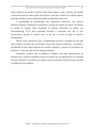 Escola Politécnica da Universidade de São Paulo – PCC 5726 – Princípios da Ciência dos Materiais Aplicados aos Materiais de Construção
Civil – Prof. Dr. Antonio Domingues de Figueiredo e Prof. Dr. Vahan Agopyan
Polímeros – Propriedades, Aplicações e Sustentabilidade na Construção Civil
21
muitos polímeros são gerados a partir de outras fontes naturais, como o petróleo, que também
constitui uma fonte de matéria prima não renovável, sendo que a maioria dos produtos naturais,
desde que extraídos de forma sustentável, podem ser plenamente renováveis.
A possibilidade de pré-fabricação dos componentes produzidos com materiais
poliméricos permite a diminuição do desperdício e geração de resíduos no canteiro. No entanto,
na posição de segundo maior consumidor de materiais poliméricos no mundo, com
aproximadamente 13,5% desta quantidade destinada à construção civil, não se deve
desconsiderar a geração de resíduos, uma vez que não se tratam, em geral, de materiais
biodegradáveis.
Mesmo assim, demonstra-se que é completamente possível a reciclagem de boa parte
destes resíduos sem perda das características iniciais dos materiais poliméricos, ressaltando a
possibilidade de total reaproveitamento dos mesmos, entretanto, o processo de reciclagem dos
polímeros é o mais caro, pois envolve seleção do material.
Finalmente, conclui-se que os polímeros constituem uma fonte importantíssima de
materiais para a solução de problemas técnicos de projeto mas sua aplicação deve ser orientada
de forma sustentável, coexistindo com soluções a partir de materiais naturais de forma a permitir
o equilíbrio do meio ambiente.
 