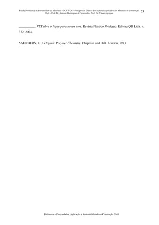 Escola Politécnica da Universidade de São Paulo – PCC 5726 – Princípios da Ciência dos Materiais Aplicados aos Materiais de Construção
Civil – Prof. Dr. Antonio Domingues de Figueiredo e Prof. Dr. Vahan Agopyan
Polímeros – Propriedades, Aplicações e Sustentabilidade na Construção Civil
23
__________. PET abre o leque para novos usos. Revista Plástico Moderno. Editora QD Ltda. n.
372, 2004.
SAUNDERS, K. J. Organic Polymer Chemistry. Chapman and Hall. London, 1973.
 