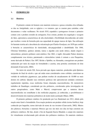 Escola Politécnica da Universidade de São Paulo – PCC 5726 – Princípios da Ciência dos Materiais Aplicados aos Materiais de Construção
Civil – Prof. Dr. Antonio Domingues de Figueiredo e Prof. Dr. Vahan Agopyan
Polímeros – Propriedades, Aplicações e Sustentabilidade na Construção Civil
3
1. INTRODUÇÃO
1.1 Histórico
O primeiro contato do homem com materiais resinosos e graxas extraídas e/ou refinadas
se deu na Antigüidade, com os egípcios e os romanos, que os usaram para carimbar, colar
documentos e vedar vasilhames. No século XVI, espanhóis e portugueses tiveram o primeiro
contato com o produto extraído da seringueira. Esse extrato, produto da coagulação e secagem
do látex, apresentava características de alta elasticidade e flexibilidade desconhecidas até então
que recebeu o nome de borracha pela sua capacidade de apagar marcas de lápis. Sua utilização
foi bastante restrita até a descoberta da vulcanização por Charles Goodyear, em 1839 que confere
à borracha as características de elasticidade, não-pegajosidade e durabilidade. Em 1846,
Christian Schónbien, químico alemão, tratou o algodão com ácido nítrico, dando origem à
nitrocelulose, primeiro polímero semi-sintético. Em 1862, o inglês Alexander Parker dominou
completamente essa técnica, patenteando a nitrocelulose (ainda é comum a cera Parquetina,
nome derivado de Parker). Em 1897, Krishe e Spittller, na Alemanha, conseguiram um produto
endurecido por meio da reação de formaldeído e caseína, uma proteína constituinte do leite
desnatado (Canevarolo, 2002).
No início do século XX, ficou provado que alguns materiais, produzidos pela Química
incipiente do final do século e que até então eram considerados como colóides, consistiam na
verdade de moléculas gigantescas, que podiam resultar do encadeamento de 10.000 ou mais
átomos de carbono. Quando suas estruturas químicas não apresentavam unidades estruturais
regularmente repetidas, essas moléculas foram chamadas macromoléculas. Os memoráveis
trabalhos de Staudinger, considerado pai dos polímeros, corroborados pelas investigações de
outros pesquisadores, como Mark e Marvel, comprovaram que a natureza dessas
macromoléculas era semelhante à das moléculas pequenas, já conhecidas, e possibilitaram o
desenvolvimento dos materiais poliméricos de modo muito acentuado (Mano, 2000).
O primeiro polímero sintético foi produzido por Leo Baekeland em 1912, obtido pela
reação entre fenol e formaldeído. Essa reação produzia um produto sólido (resina fenólica), hoje
conhecido por baquelite, termo derivado do nome de seu inventor (Canevarolo, 2002). Muitos
dos plásticos, borrachas e materiais fibrosos que nos são úteis nos dias de hoje consitem em
polímeros sintéticos. De fato, desde o fim da Segunda Guerra Mundial, o campo dos materiais
foi virtualmente revolucionado pelo advento dos polímeros sintéticos. Os materiais sintéticos
 