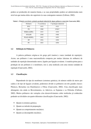 Escola Politécnica da Universidade de São Paulo – PCC 5726 – Princípios da Ciência dos Materiais Aplicados aos Materiais de Construção
Civil – Prof. Dr. Antonio Domingues de Figueiredo e Prof. Dr. Vahan Agopyan
Polímeros – Propriedades, Aplicações e Sustentabilidade na Construção Civil
4
podem ser produzidos de maneira barata, e as suas propriedades podem ser administradas num
nível em que muitas delas são superiores às suas contrapartes naturais (Callister, 2002).
Tabela 1 - Primeira ocorrência e primeira produção industrial de alguns polímeros comerciais (Canevarolo, 2002).
Polímero 1ª ocorrência 1ª produção industrial
PVC 1915 1933
PS 1900 1936/7
PEBD (LDPE) 1933 1939
NYLON 1930 1940
PEAD (HDPE) 1953 1955
PP 1954 1959
PC 1953 1958
1.2 Definição de Polímeros
A palavra polímero origina-se do grego poli (muitos) e mero (unidade de repetição).
Assim, um polímero é uma macromolécula composta por muitas (dezenas de milhares) de
unidades de repetição denominadas meros, ligados por ligação covalente. A matéria-prima para a
produção de um polímero é o monômero, isto é, uma molécula com uma (mono) unidade de
repetição (Canevarolo, 2002).
1.3 Classificações
Dependendo do tipo de monômero (estrutura química), do número médio de meros por
cadeia e do tipo de ligação covalente, poderemos dividir os polímeros em três grandes classes:
Plásticos, Borrachas (ou Elastômeros) e Fibras (Canevarolo, 2002). Uma classificação mais
abrangente cita ainda os Revestimentos, os Adesivos, as Espumas e as Películas (Callister,
2002). Muitos polímeros são variações e/ou desenvolvimentos sobre moléculas já conhecidas
podendo ser divididos em quatro diferentes classificações (Canevarolo, 2002):
• Quanto à estrutura química;
• Quanto ao método de preparação;
• Quanto ao comportamento mecânico;
• Quanto ao desempenho mecânico.
 