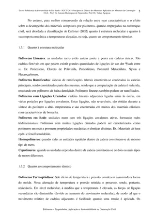 Escola Politécnica da Universidade de São Paulo – PCC 5726 – Princípios da Ciência dos Materiais Aplicados aos Materiais de Construção
Civil – Prof. Dr. Antonio Domingues de Figueiredo e Prof. Dr. Vahan Agopyan
Polímeros – Propriedades, Aplicações e Sustentabilidade na Construção Civil
5
No entanto, para melhor compreensão da relação entre suas características e o efeito
sobre o desempenho dos materiais compostos por polímeros, quando empregados na construção
civil, será abordada a classificação de Callister (2002) quanto à estrutura molecular e quanto à
sua resposta mecânica a temperaturas elevadas, ou seja, quanto ao comportamento térmico.
1.3.1 Quanto à estrutura molecular
Polímeros Lineares: as unidades mero estão unidas ponta a ponta em cadeias únicas. São
cadeias flexíveis em que podem existir grandes quantidades de ligações de van der Waals entre
si. Ex: Polietileno, Cloreto de Polivinila, Poliestireno, Polimetil Metacrilato, Nylon e
Fluorocarbonos.
Polímeros Ramificados: cadeias de ramificações laterais encontram-se conectadas às cadeias
principais, sendo consideradas parte das mesmas, sendo que a compactação da cadeia é reduzida,
resultando em polímeros de baixa densidade. Polímeros lineares também podem ser ramificados.
Polímeros com Ligações Cruzadas: cadeias lineares adjacentes ligadas umas às outras, em
várias posições por ligações covalentes. Estas ligações, não reversíveis, são obtidas durante a
síntese do polímero a altas temperaturas e são encontradas em muitos dos materiais elásticos
com características de borracha.
Polímeros em Rede: unidades mero com três ligações covalentes ativas, formando redes
tridimensionais. Polímeros com muitas ligações cruzadas podem ser caracterizados como
polímeros em rede e possuem propriedades mecânicas e térmicas distintas. Ex: Materiais de base
epóxi e fenolformaldeído.
Homopolímeros: quando todas as unidades repetidas dentro da cadeia constituem-se do mesmo
tipo de mero.
Copolímeros: quando as unidades repetidas dentro da cadeia constituem-se de dois ou mais tipos
de meros diferentes.
1.3.2 Quanto ao comportamento térmico
Polímeros Termoplásticos: Sob efeito de temperatura e pressão, amolecem assumindo a forma
do molde. Nova alteração de temperatura e pressão reinicia o processo, sendo, portanto,
recicláveis. Em nível molecular, à medida que a temperatura é elevada, as forças de ligação
secundárias são diminuídas (devido ao aumento do movimento molecular), de modo tal que o
movimento relativo de cadeias adjacentes é facilitado quando uma tensão é aplicada. Os
 