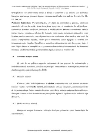 Escola Politécnica da Universidade de São Paulo – PCC 5726 – Princípios da Ciência dos Materiais Aplicados aos Materiais de Construção
Civil – Prof. Dr. Antonio Domingues de Figueiredo e Prof. Dr. Vahan Agopyan
Polímeros – Propriedades, Aplicações e Sustentabilidade na Construção Civil
6
termoplásticos são relativamente moles e dúcteis e compõem-se da maioria dos polímeros
lineares e aqueles que possuem algumas estruturas ramificadas com cadeias flexíveis. Ex: PE,
PP, PVC, etc.
Polímeros Termofixos: Ou termorrígidos, sob efeito de temperatura e pressão, amolecem
assumindo a forma do molde. Nova alteração de temperatura e pressão não faz efeito algum,
tornando-os materiais insolúveis, infusíveis e não-recicláveis. Durante o tratamento térmico
inicial, ligações cruzadas covalentes são formadas entre cadeias moleculares adjacentes; essas
ligações prendem as cadeias entre si para resistir aos movimentos vibracionais e rotacionais da
cadeia a temperaturas elevadas, sendo que o rompimento destas ligações só ocorrerá sob
temperatura muito elevadas. Os polímeros termofixos são geralmente mais duros, mais fortes e
mais frágeis do que os termopláticos, e possuem melhor estabilidade dimensional. Ex: Baquelite
(resina de fenol-formaldeído), epóxi (araldite), algumas resinas de poliéster, etc.
1.4 Fontes de matéria prima
O custo de um polímero depende basicamente de seu processo de polimerização e
disponibilidade de monômero, dos quais os principais fornecedores de matéria-prima podem ser
divididos em três grupos (Canevarolo, 2002):
1.4.1 Produtos naturais
Citam-se, como mais importantes, a celulose, carboidrato que está presente em quase
todos os vegetais e a borracha natural, encontrada no látex da seringueira, como uma emulsão
de borracha em água. Outros produtos de menor importância também podem produzir polímeros,
como por exemplo, o óleo de mamona (na produção de Nylon 11 e poliuretano) e o óleo de soja
(Nylon 9).
1.4.2 Hulha ou carvão mineral
O esquema a seguir demonstra a obtenção de alguns polímeros a partir da destilação do
carvão mineral.
 