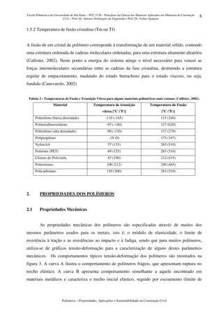 Escola Politécnica da Universidade de São Paulo – PCC 5726 – Princípios da Ciência dos Materiais Aplicados aos Materiais de Construção
Civil – Prof. Dr. Antonio Domingues de Figueiredo e Prof. Dr. Vahan Agopyan
Polímeros – Propriedades, Aplicações e Sustentabilidade na Construção Civil
8
1.5.2 Temperatura de fusão cristalina (Tm ou Tf)
A fusão de um cristal de polímero corresponde à transformação de um material sólido, contendo
uma estrutura ordenada de cadeias moleculares ordenadas, para uma estrutura altamente aleatória
(Callister, 2002). Neste ponto a energia do sistema atinge o nível necessário para vencer as
forças intermoleculares secundárias entre as cadeias da fase cristalina, destruindo a estrutura
regular de empacotamento, mudando do estado borrachoso para o estado viscoso, ou seja,
fundido (Canevarolo, 2002)
Tabela 2 - Temperaturas de Fusão e Transição Vítrea para alguns materiais poliméricos mais comuns (Callister, 2002).
Material Temperatura de transição
vítrea [ºC (ºF)]
Temperatura de Fusão
[ºC (ºF)]
Polietileno (baixa densidade) -110 (-165) 115 (240)
Politetrafluoroetileno -97 (-140) 327 (620)
Polietileno (alta densidade) -90 (-130) 137 (279)
Polipropileno -18 (0) 175 (347)
Nylon 6,6 57 (135) 265 (510)
Poliéster (PET) 69 (155) 265 (510)
Cloreto de Polivinila 87 (190) 212 (415)
Poliestireno 100 (212) 240 (465)
Policarbonato 150 (300) 265 (510)
2. PROPRIEDADES DOS POLÍMEROS
2.1 Propriedades Mecânicas
As propriedades mecânicas dos polímeros são especificadas através de muitos dos
mesmos parâmetros usados para os metais, isto é, o módulo de elasticidade, o limite de
resistência à tração e as resistências ao impacto e à fadiga, sendo que para muitos polímeros,
utiliza-se de gráficos tensão-deformação para a caracterização de alguns destes parâmetros
mecânicos. Os comportamentos típicos tensão-deformação dos polímeros são mostrados na
figura 3. A curva A ilustra o comportamento de polímeros frágeis, que apresentam ruptura no
trecho elástico. A curva B apresenta comportamento semelhante a aquele encontrado em
materiais metálicos e caracteriza o trecho inicial elástico, seguido por escoamento (limite de
 
