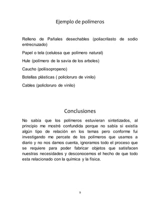 9
Ejemplo de polímeros
Relleno de Pañales desechables (poliacrilasto de sodio
entrecruzado)
Papel o tela (celulosa que polímero natural)
Hule (polímero de la savia de los arboles)
Caucho (poliisopropeno)
Botellas plásticas ( policloruro de vinilo)
Cables (policloruro de vinilo)
Conclusiones
No sabía que los polímeros estuvieran sintetizados, al
principio me mostré confundida porque no sabía si existía
algún tipo de relación en los temas pero conforme fui
investigando me percate de los polímeros que usamos a
diario y no nos damos cuenta, ignoramos todo el proceso que
se requiere para poder fabricar objetos que satisfacen
nuestras necesidades y desconocemos el hecho de que todo
esta relacionado con la química y la física.
 