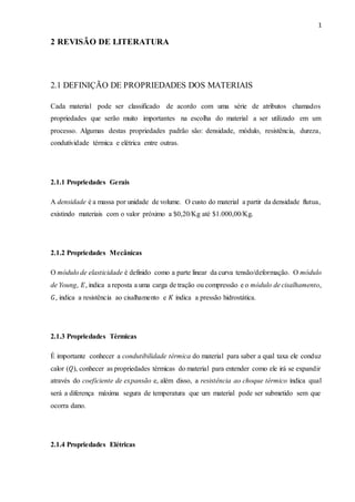 1
2 REVISÃO DE LITERATURA
2.1 DEFINIÇÃO DE PROPRIEDADES DOS MATERIAIS
Cada material pode ser classificado de acordo com uma série de atributos chamados
propriedades que serão muito importantes na escolha do material a ser utilizado em um
processo. Algumas destas propriedades padrão são: densidade, módulo, resistência, dureza,
condutividade térmica e elétrica entre outras.
2.1.1 Propriedades Gerais
A densidade é a massa por unidade de volume. O custo do material a partir da densidade flutua,
existindo materiais com o valor próximo a $0,20/Kg até $1.000,00/Kg.
2.1.2 Propriedades Mecânicas
O módulo de elasticidade é definido como a parte linear da curva tensão/deformação. O módulo
de Young, 𝐸, indica a reposta a uma carga de tração ou compressão e o módulo de cisalhamento,
𝐺, indica a resistência ao cisalhamento e 𝐾 indica a pressão hidrostática.
2.1.3 Propriedades Térmicas
É importante conhecer a condutibilidade térmica do material para saber a qual taxa ele conduz
calor (𝑄), conhecer as propriedades térmicas do material para entender como ele irá se expandir
através do coeficiente de expansão e, além disso, a resistência ao choque térmico indica qual
será a diferença máxima segura de temperatura que um material pode ser submetido sem que
ocorra dano.
2.1.4 Propriedades Elétricas
 