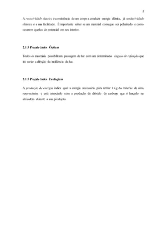 2
A resistividade elétrica é a resistência de um corpo a conduzir energia elétrica, já condutividade
elétrica é a sua facilidade. É importante saber se um material consegue ser polarizado e como
ocorrem quedas de potencial em seu interior.
2.1.5 Propriedades Ópticas
Todos os materiais possibilitam passagem de luz com um determinado ângulo de refração que
irá variar a direção da incidência da luz.
2.1.5 Propriedades Ecológicas
A produção de energia indica qual a energia necessária para retirar 1Kg do material de uma
reserva/mina e está associado com a produção de dióxido de carbono que é lançado na
atmosfera durante a sua produção.
 