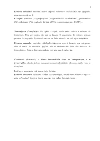 4
Estrutura molecular: moléculas lineares dispostas na forma de cordões soltos, mas agregados,
como num novelo de lã.
Exemplos: polietileno (PE), polipropileno (PP), politereftalato de etileno (PET), policarbonato
(PC), poliestireno (PS), policloreto de vinila (PVC), polimetilmetacrilato (PMMA)...
Termorrígidos (Termofixos) - São rígidos e frágeis, sendo muito estáveis a variações de
temperatura. Uma vez prontos, não mais se fundem. O aquecimento do polímero acabado
promove decomposição do material antes de sua fusão, tornando sua reciclagem complicada.
Estrutura molecular: os cordões estão ligados fisicamente entre si, formando uma rede, presos
entre si através de numerosas ligações, não se movimentando com tanta liberdade os
termoplásticos. Pode-se fazer uma analogia com uma rede de malha fina.
Elastômeros (Borrachas) - Classe intermediária entre os termoplásticos e os
termorrígidos: não são fusíveis, mas apresentam alta elasticidade, não sendo rígidos como os
termofixos.
Reciclagem complicada pela incapacidade de fusão.
Estrutura molecular: a estrutura é similar à do termorrígido, mas há menor número de ligações
entre os "cordões". Como se fosse a rede, mas com malhas bem mais largas .
 