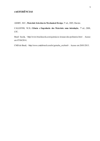 5
4 REFERÊNCIAS
ASHBY, M.F., Materials Selection in Mechanical Design, 3ª ed., 2005, Elsevier.
CALLISTER, W.D., Ciência e Engenharia dos Materiais: uma introdução, 7ª ed., 2008,
LTC.
Brasil Escola, <http://www.brasilescola.com/quimica/a-invasao-dos-polimeros.htm>. Acesso
em 07/04/2014.
CMD do Brasil, <http://www.cmdobrasil.com.br/guincho_cm.html>. Acesso em 20/01/2013.
 