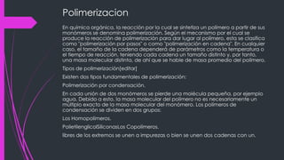 Polimerizacion
En química orgánica, la reacción por la cual se sintetiza un polímero a partir de sus
monómeros se denomina polimerización. Según el mecanismo por el cual se
produce la reacción de polimerización para dar lugar al polímero, esta se clasifica
como "polimerización por pasos" o como "polimerización en cadena". En cualquier
caso, el tamaño de la cadena dependerá de parámetros como la temperatura o
el tiempo de reacción, teniendo cada cadena un tamaño distinto y, por tanto,
una masa molecular distinta, de ahí que se hable de masa promedio del polímero.
Tipos de polimerización[editar]
Existen dos tipos fundamentales de polimerización:
Polimerización por condensación.
En cada unión de dos monómeros se pierde una molécula pequeña, por ejemplo
agua. Debido a esto, la masa molecular del polímero no es necesariamente un
múltiplo exacto de la masa molecular del monómero. Los polímeros de
condensación se dividen en dos grupos:
Los Homopolímeros.
PolietilenglicolSiliconasLos Copolímeros.
libres de los extremos se unen a impurezas o bien se unen dos cadenas con un.
 