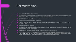 Polimerizacion
 Baquelitas.Poliésteres.Poliamidas.
 La polimerización en etapas (condensación) necesita al menos monómeros bifuncionales.
Deben de saber que los polímeros pueden ser maquinables.
 Ejemplo: HOOC--R1--NH2
 Si reacciona consigo mismo, entonces:
 2 HOOC--R1--NH2 <----> HOOC--R1--NH· + ·OC--R1--NH2 + H2O <----> HOOC--R1-NH--CO--
R1--NH2 + H2O
 Polimerización por adición.
 En este tipo de polimerización la masa molecular del polímero es un múltiplo exacto de la
masa molecular del monómero.
 Suelen seguir un mecanismo en tres fases, con ruptura homolítica:
 Iniciación: CH2=CHCl + catalizador ⇒ •CH2–CHCl•Propagación o crecimiento: 2 •CH2–
CHCl• ⇒ •CH2–CHCl–CH2–CHCl•Terminación: Los radicales libres de los extremos se unen
a impurezas o bien se unen dos cadenas con un terminal neutralizado.
 