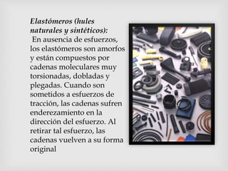 Elastómeros (hules
naturales y sintéticos):
En ausencia de esfuerzos,
los elastómeros son amorfos
y están compuestos por
cadenas moleculares muy
torsionadas, dobladas y
plegadas. Cuando son
sometidos a esfuerzos de
tracción, las cadenas sufren
enderezamiento en la
dirección del esfuerzo. Al
retirar tal esfuerzo, las
cadenas vuelven a su forma
original
 