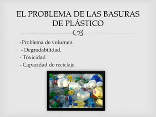 
 -Problema de volumen.
 - Degradabilidad.
 - Tóxicidad
 - Capacidad de reciclaje.
EL PROBLEMA DE LAS BASURAS
DE PLÁSTICO
 