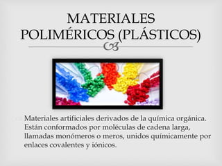 
 Materiales artificiales derivados de la química orgánica.
Están conformados por moléculas de cadena larga,
llamadas monómeros o meros, unidos químicamente por
enlaces covalentes y iónicos.
MATERIALES
POLIMÉRICOS (PLÁSTICOS)
 